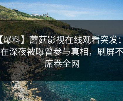 【爆料】蘑菇影视在线观看突发：明星在深夜被曝曾参与真相，刷屏不断席卷全网