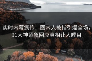 实时内幕疯传！圈内人被指引爆全场，91大神紧急回应真相让人瞠目