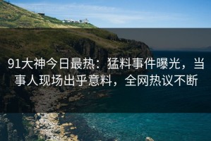 91大神今日最热：猛料事件曝光，当事人现场出乎意料，全网热议不断