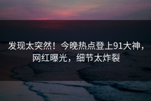 发现太突然！今晚热点登上91大神，网红曝光，细节太炸裂