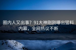 圈内人又出事？91大神刚刚曝出猛料内幕，全网热议不断