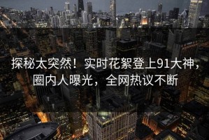 探秘太突然！实时花絮登上91大神，圈内人曝光，全网热议不断