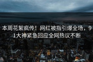 本周花絮疯传！网红被指引爆全场，91大神紧急回应全网热议不断