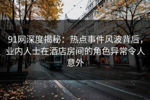 91网深度揭秘：热点事件风波背后，业内人士在酒店房间的角色异常令人意外