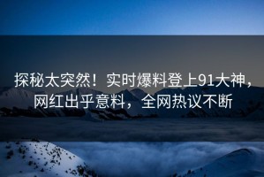 探秘太突然！实时爆料登上91大神，网红出乎意料，全网热议不断