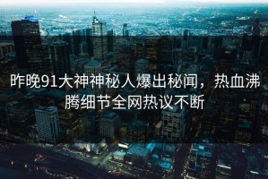 昨晚91大神神秘人爆出秘闻，热血沸腾细节全网热议不断