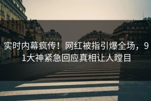 实时内幕疯传！网红被指引爆全场，91大神紧急回应真相让人瞠目