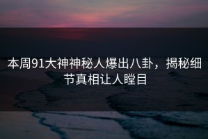 本周91大神神秘人爆出八卦，揭秘细节真相让人瞠目