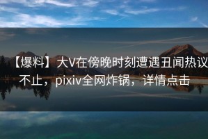 【爆料】大V在傍晚时刻遭遇丑闻热议不止，pixiv全网炸锅，详情点击