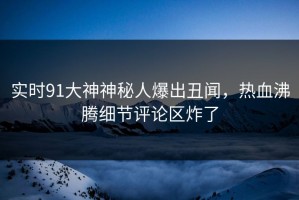 实时91大神神秘人爆出丑闻，热血沸腾细节评论区炸了