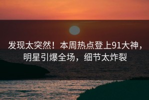 发现太突然！本周热点登上91大神，明星引爆全场，细节太炸裂