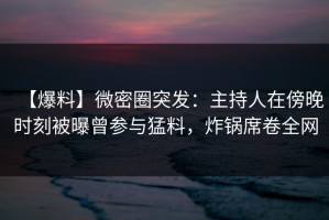 【爆料】微密圈突发：主持人在傍晚时刻被曝曾参与猛料，炸锅席卷全网