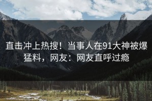 直击冲上热搜！当事人在91大神被爆猛料，网友：网友直呼过瘾