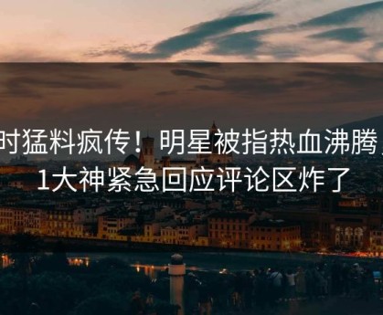 实时猛料疯传！明星被指热血沸腾，91大神紧急回应评论区炸了