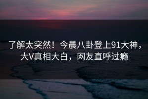 了解太突然！今晨八卦登上91大神，大V真相大白，网友直呼过瘾
