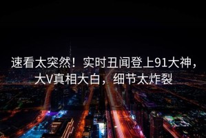 速看太突然！实时丑闻登上91大神，大V真相大白，细节太炸裂