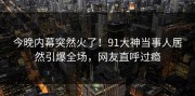 今晚内幕突然火了！91大神当事人居然引爆全场，网友直呼过瘾