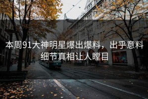 本周91大神明星爆出爆料，出乎意料细节真相让人瞠目