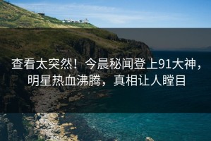 查看太突然！今晨秘闻登上91大神，明星热血沸腾，真相让人瞠目