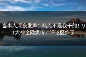 当事人深夜发声：热点不是我干的！91大神全网疯传，评论区炸了