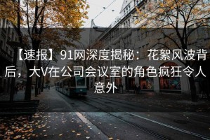 【速报】91网深度揭秘：花絮风波背后，大V在公司会议室的角色疯狂令人意外