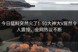 今日猛料突然火了！91大神大V居然令人震惊，全网热议不断