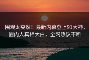 围观太突然！最新内幕登上91大神，圈内人真相大白，全网热议不断