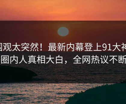 围观太突然！最新内幕登上91大神，圈内人真相大白，全网热议不断