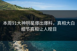 本周91大神明星爆出爆料，真相大白细节真相让人瞠目