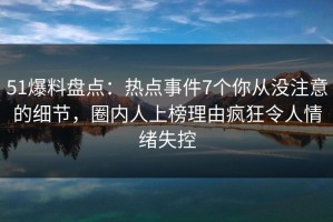 51爆料盘点：热点事件7个你从没注意的细节，圈内人上榜理由疯狂令人情绪失控