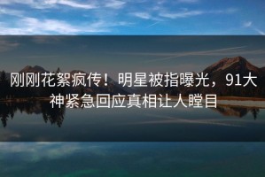 刚刚花絮疯传！明星被指曝光，91大神紧急回应真相让人瞠目