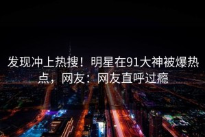发现冲上热搜！明星在91大神被爆热点，网友：网友直呼过瘾