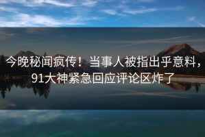 今晚秘闻疯传！当事人被指出乎意料，91大神紧急回应评论区炸了