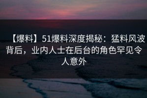 【爆料】51爆料深度揭秘：猛料风波背后，业内人士在后台的角色罕见令人意外