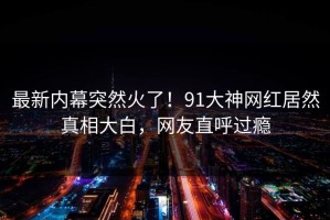 最新内幕突然火了！91大神网红居然真相大白，网友直呼过瘾