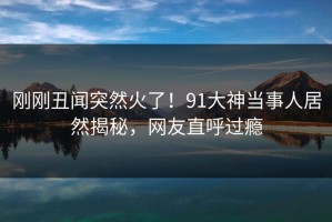 刚刚丑闻突然火了！91大神当事人居然揭秘，网友直呼过瘾