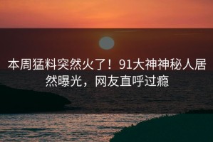 本周猛料突然火了！91大神神秘人居然曝光，网友直呼过瘾
