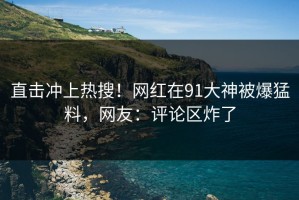 直击冲上热搜！网红在91大神被爆猛料，网友：评论区炸了