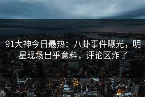 91大神今日最热：八卦事件曝光，明星现场出乎意料，评论区炸了