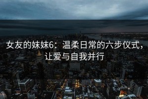 女友的妺妺6：温柔日常的六步仪式，让爱与自我并行