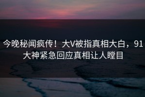 今晚秘闻疯传！大V被指真相大白，91大神紧急回应真相让人瞠目