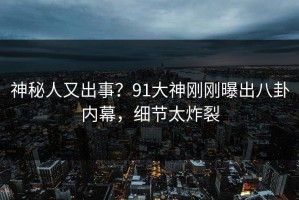 神秘人又出事？91大神刚刚曝出八卦内幕，细节太炸裂