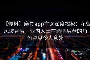 【爆料】麻豆app官网深度揭秘：花絮风波背后，业内人士在酒吧后巷的角色罕见令人意外