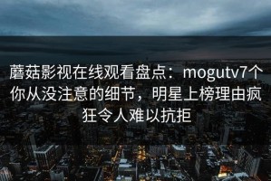 蘑菇影视在线观看盘点：mogutv7个你从没注意的细节，明星上榜理由疯狂令人难以抗拒