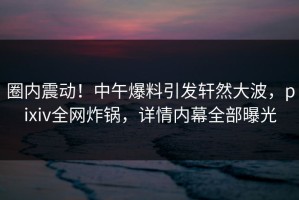 圈内震动！中午爆料引发轩然大波，pixiv全网炸锅，详情内幕全部曝光