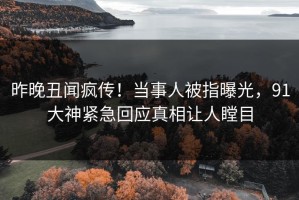 昨晚丑闻疯传！当事人被指曝光，91大神紧急回应真相让人瞠目