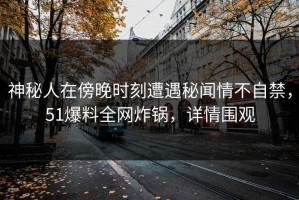 神秘人在傍晚时刻遭遇秘闻情不自禁，51爆料全网炸锅，详情围观