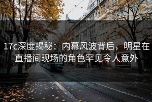 17c深度揭秘：内幕风波背后，明星在直播间现场的角色罕见令人意外