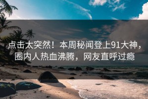 点击太突然！本周秘闻登上91大神，圈内人热血沸腾，网友直呼过瘾