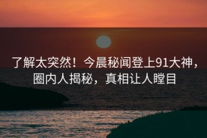 了解太突然！今晨秘闻登上91大神，圈内人揭秘，真相让人瞠目